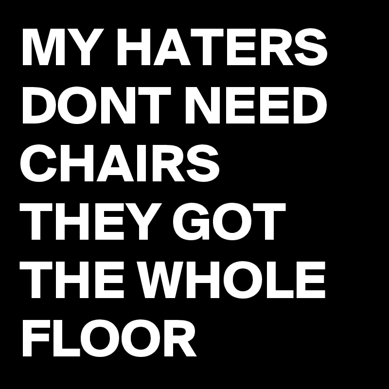 MY HATERS DONT NEED CHAIRS THEY GOT THE WHOLE FLOOR