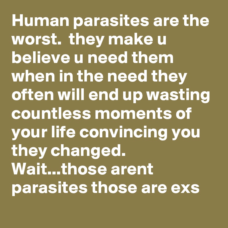 Human parasites are the worst.  they make u believe u need them when in the need they often will end up wasting countless moments of your life convincing you they changed.   Wait...those arent parasites those are exs