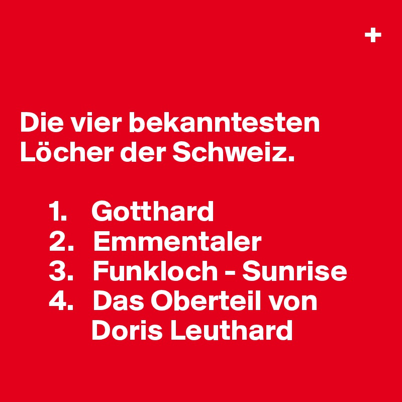                                                           +


Die vier bekanntesten Löcher der Schweiz.

     1.    Gotthard
     2.   Emmentaler
     3.   Funkloch - Sunrise
     4.   Das Oberteil von 
            Doris Leuthard
