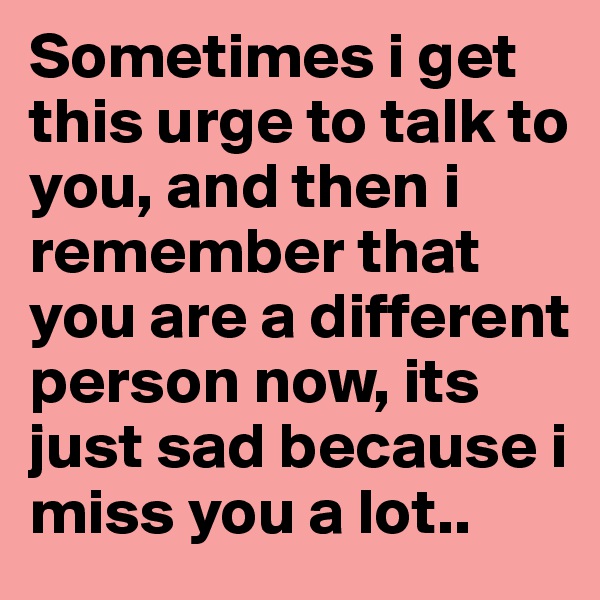 Sometimes i get this urge to talk to you, and then i remember that you are a different person now, its just sad because i miss you a lot..