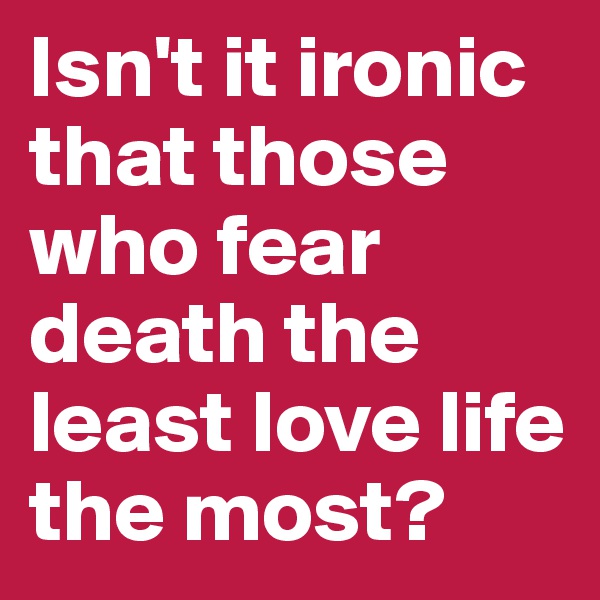 Isn't it ironic that those who fear death the least love life the most?