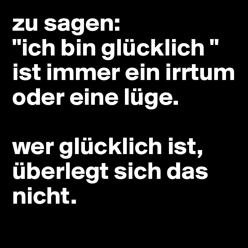 zu sagen:
"ich bin glücklich " ist immer ein irrtum oder eine lüge.

wer glücklich ist, überlegt sich das nicht.