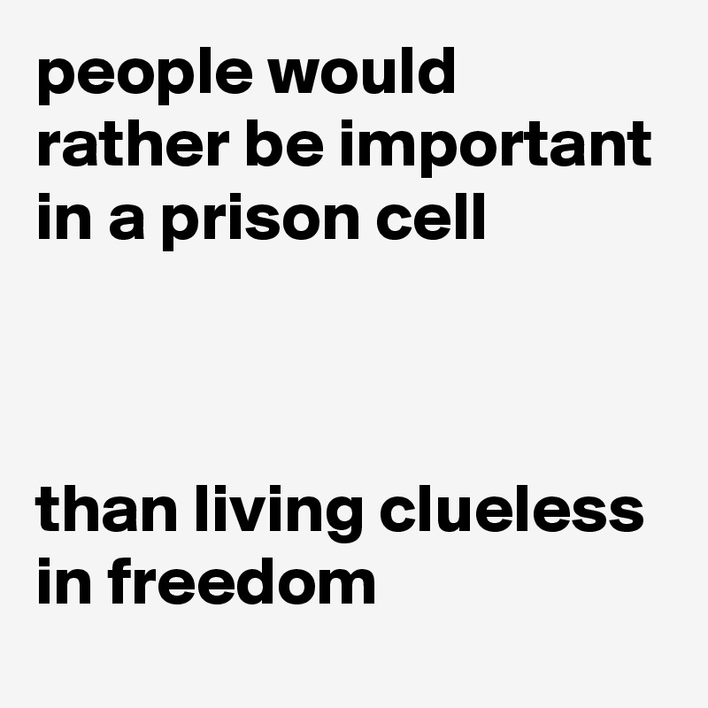people would rather be important in a prison cell 



than living clueless in freedom
