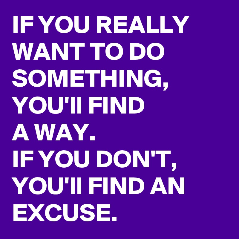 IF YOU REALLY WANT TO DO SOMETHING, YOU'll FIND 
A WAY. 
IF YOU DON'T, YOU'll FIND AN 
EXCUSE.