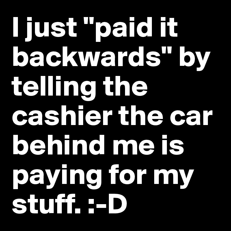 I just "paid it backwards" by telling the cashier the car behind me is paying for my stuff. :-D