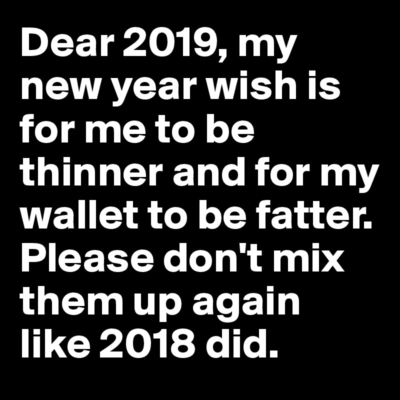 Dear 2019, my new year wish is for me to be thinner and for my wallet to be fatter.
Please don't mix them up again like 2018 did.