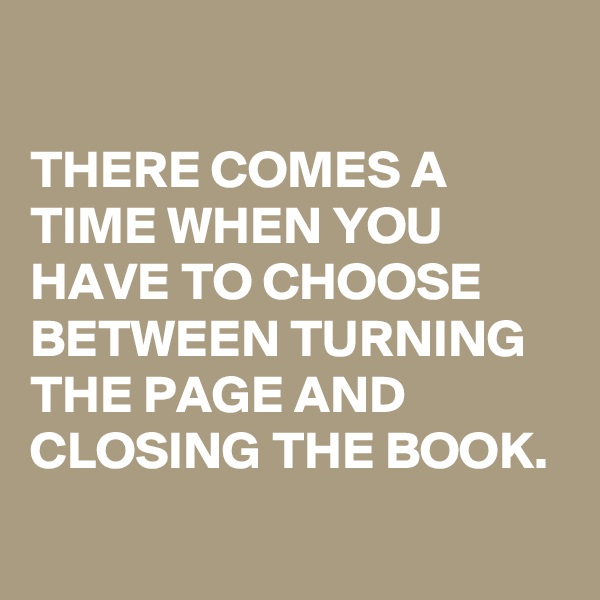 

THERE COMES A TIME WHEN YOU HAVE TO CHOOSE BETWEEN TURNING THE PAGE AND CLOSING THE BOOK.
