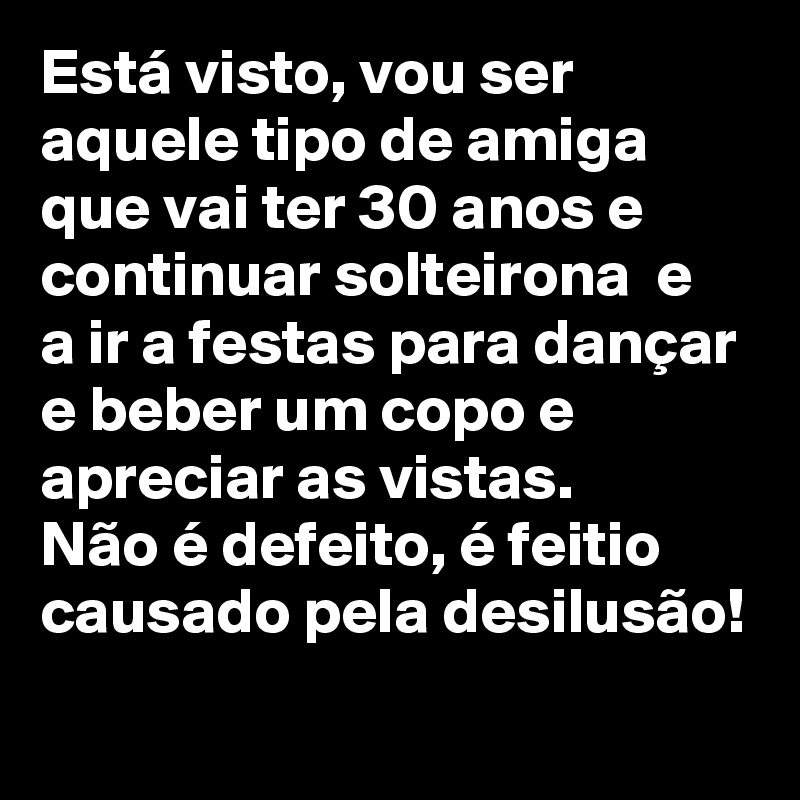 Está visto, vou ser aquele tipo de amiga que vai ter 30 anos e continuar solteirona  e a ir a festas para dançar e beber um copo e apreciar as vistas. 
Não é defeito, é feitio causado pela desilusão!