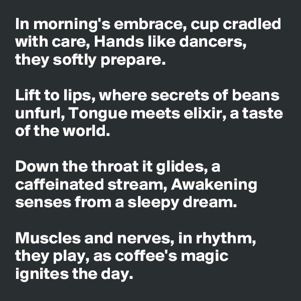 In morning's embrace, cup cradled with care, Hands like dancers, they softly prepare. 

Lift to lips, where secrets of beans unfurl, Tongue meets elixir, a taste of the world.

Down the throat it glides, a caffeinated stream, Awakening senses from a sleepy dream. 

Muscles and nerves, in rhythm, they play, as coffee's magic ignites the day.