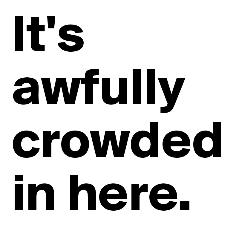 It's awfully crowded in here.