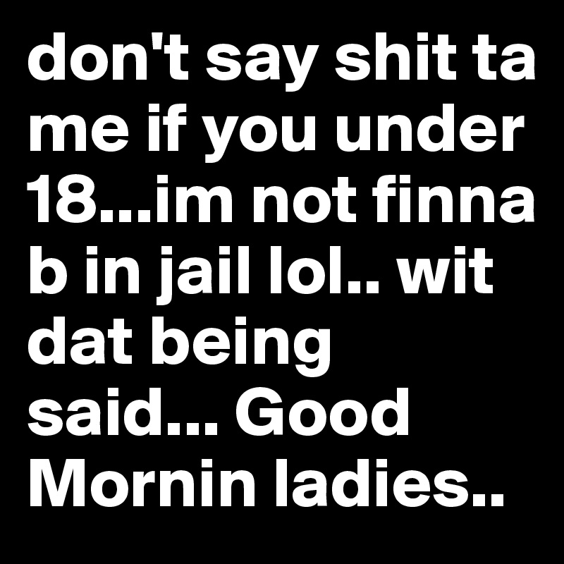 don't say shit ta me if you under 18...im not finna b in jail lol.. wit dat being said... Good Mornin ladies.. 
