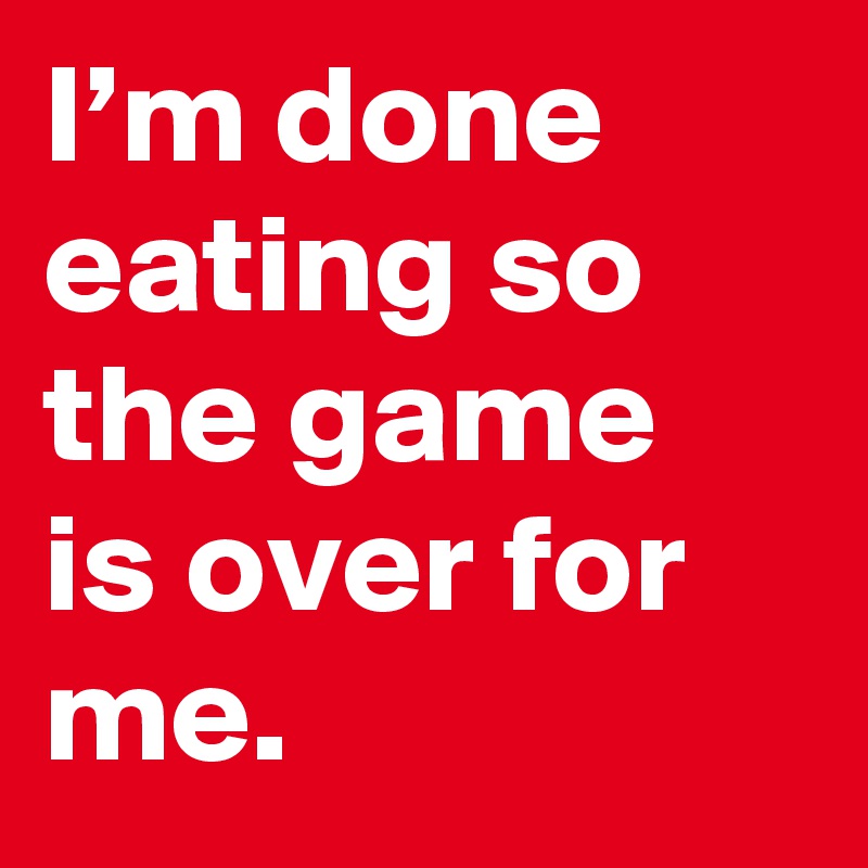 I’m done eating so the game is over for me.