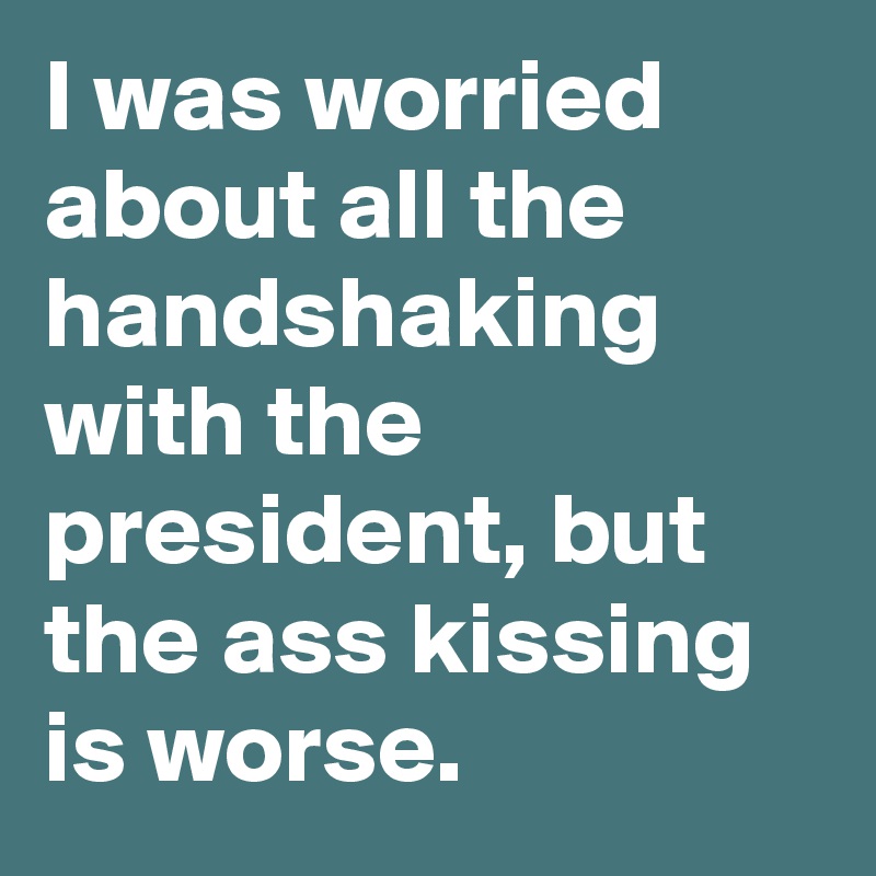 I was worried about all the handshaking with the president, but the ass kissing is worse.