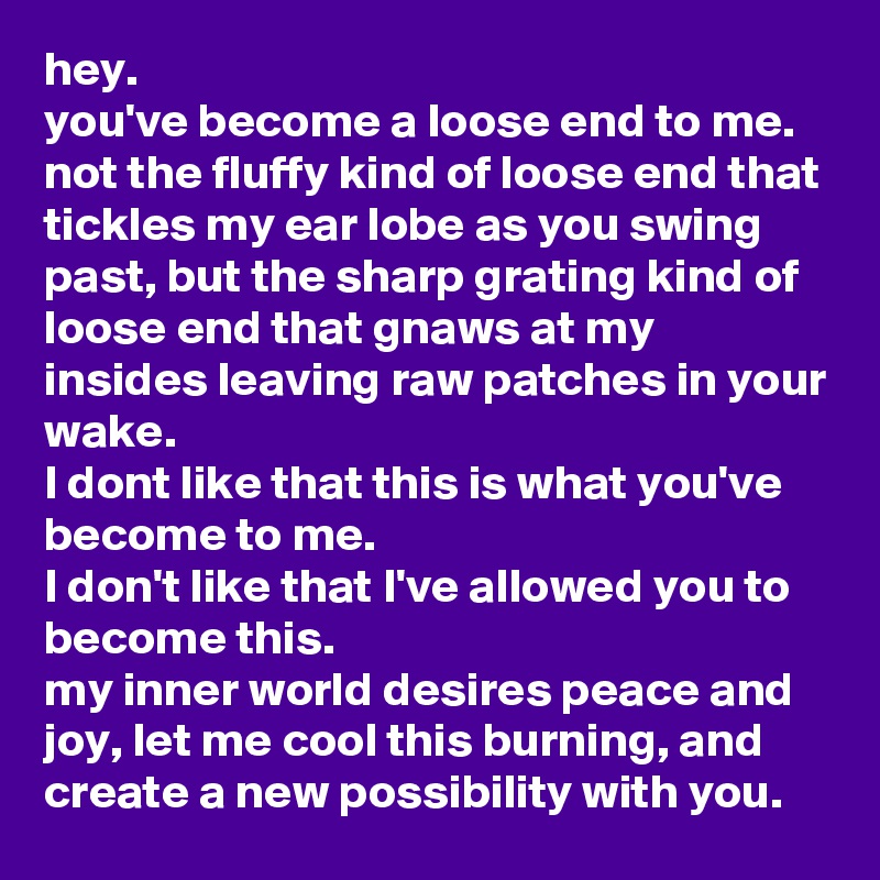 hey.
you've become a loose end to me.
not the fluffy kind of loose end that tickles my ear lobe as you swing past, but the sharp grating kind of loose end that gnaws at my insides leaving raw patches in your wake.
I dont like that this is what you've become to me.
I don't like that I've allowed you to become this.
my inner world desires peace and joy, let me cool this burning, and create a new possibility with you. 