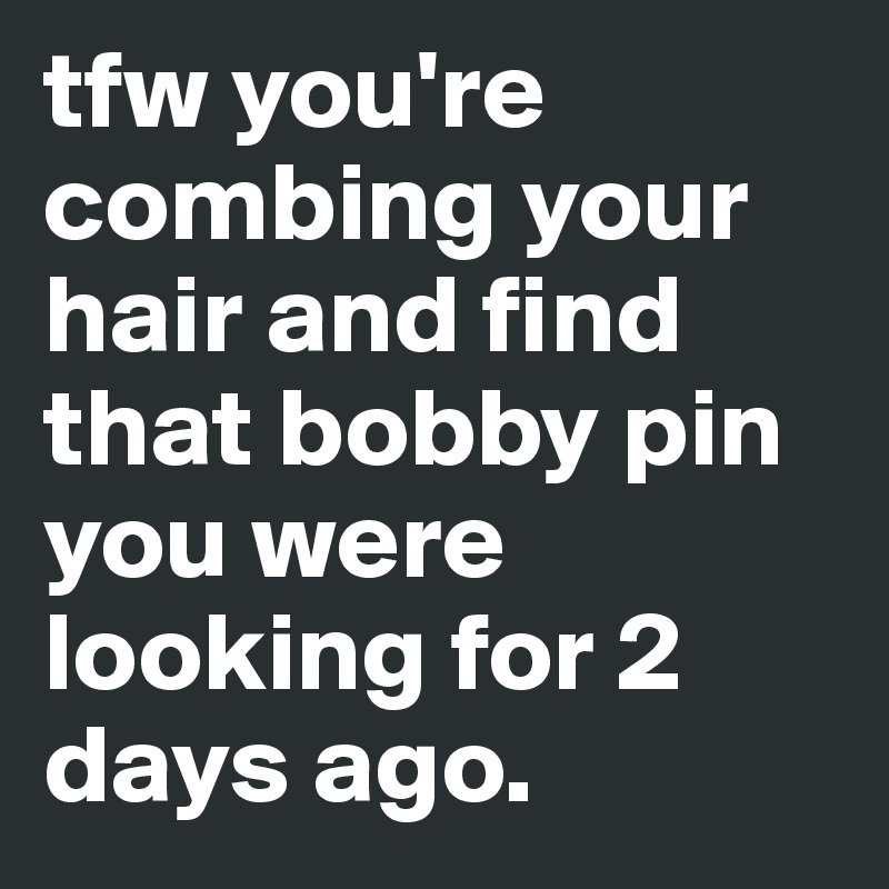 tfw you're combing your hair and find that bobby pin you were looking for 2 days ago.