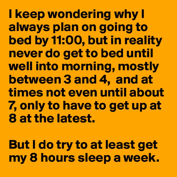I keep wondering why I always plan on going to bed by 11:00, but in reality never do get to bed until well into morning, mostly between 3 and 4,  and at times not even until about 7, only to have to get up at 8 at the latest.

But I do try to at least get my 8 hours sleep a week.