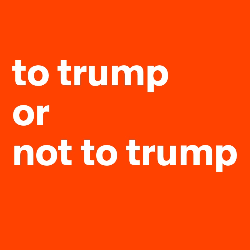 
to trump
or
not to trump
