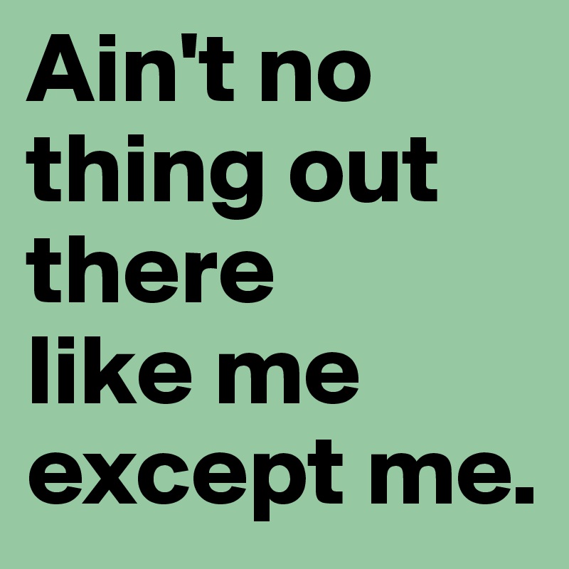 Ain't no
thing out there
like me except me.