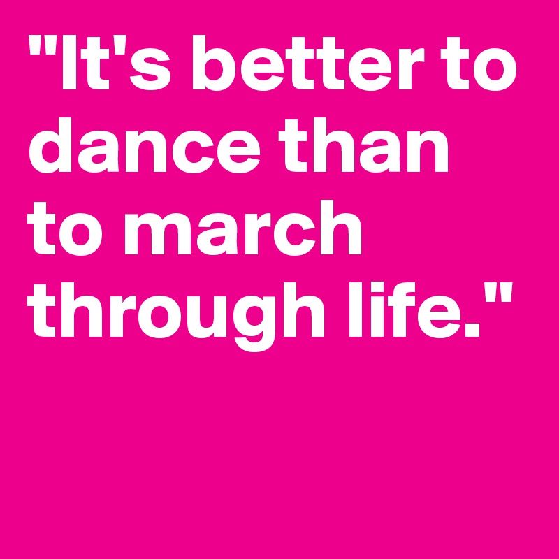 "It's better to dance than to march through life."

