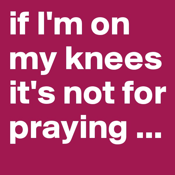 if I'm on my knees 
it's not for praying ...