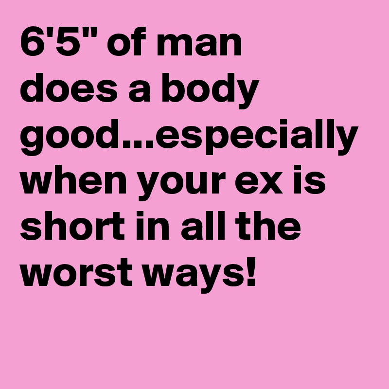 6'5" of man 
does a body good...especially when your ex is  short in all the worst ways!