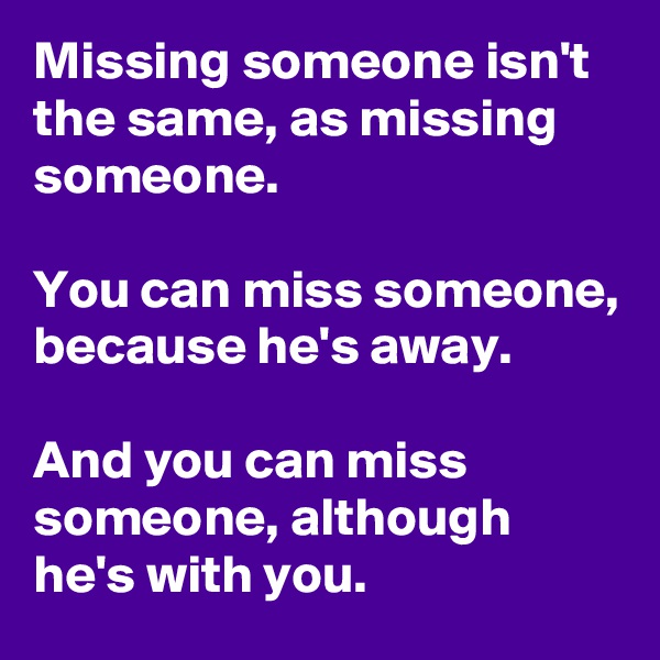 Missing someone isn't the same, as missing someone.

You can miss someone, because he's away.

And you can miss someone, although he's with you.