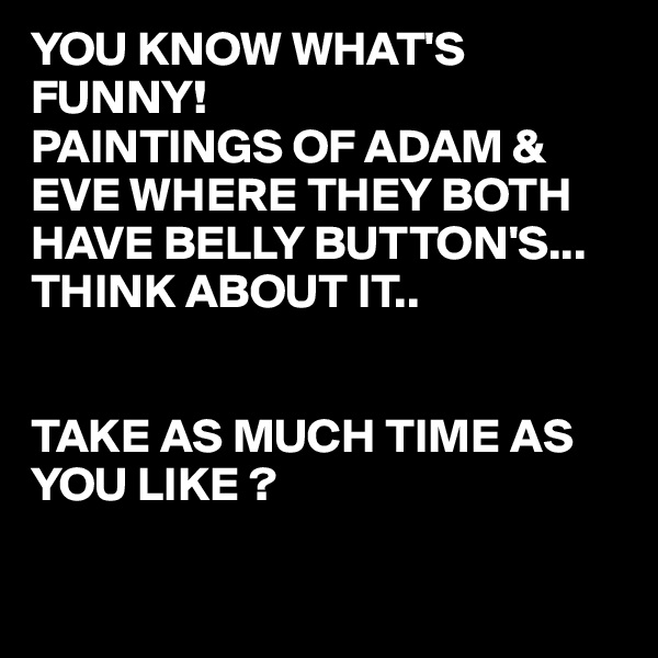 YOU KNOW WHAT'S FUNNY!
PAINTINGS OF ADAM & EVE WHERE THEY BOTH HAVE BELLY BUTTON'S...
THINK ABOUT IT..


TAKE AS MUCH TIME AS YOU LIKE ?

