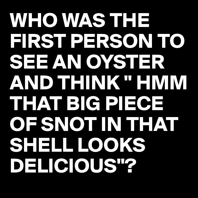 WHO WAS THE FIRST PERSON TO SEE AN OYSTER AND THINK " HMM THAT BIG PIECE OF SNOT IN THAT SHELL LOOKS DELICIOUS"?