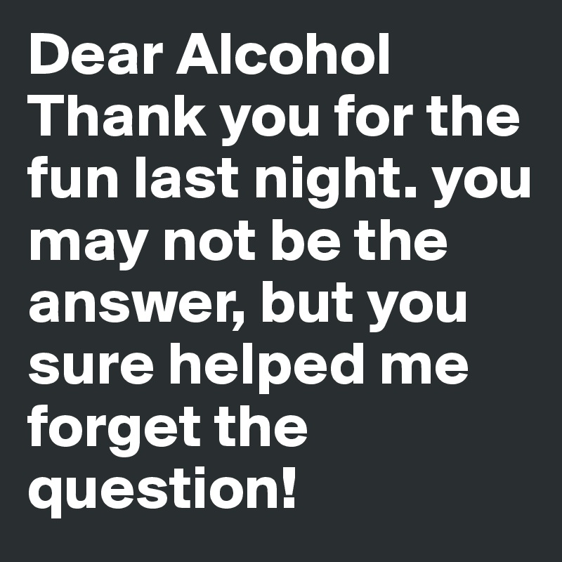 Dear Alcohol
Thank you for the fun last night. you may not be the answer, but you sure helped me forget the question!