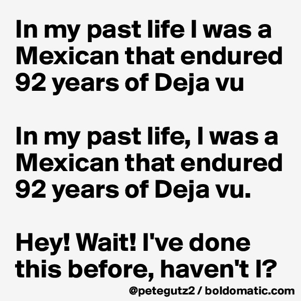 In my past life I was a Mexican that endured 92 years of Deja vu

In my past life, I was a Mexican that endured 92 years of Deja vu.

Hey! Wait! I've done this before, haven't I?