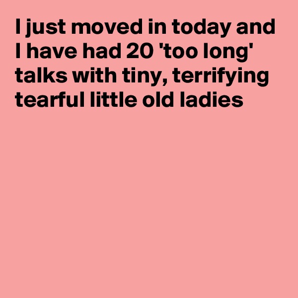 I just moved in today and I have had 20 'too long' talks with tiny, terrifying tearful little old ladies 





