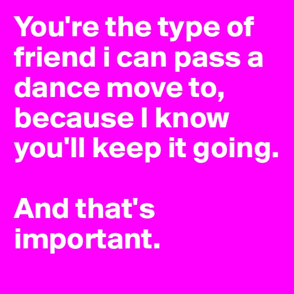 You're the type of friend i can pass a dance move to, because I know you'll keep it going. 

And that's important. 