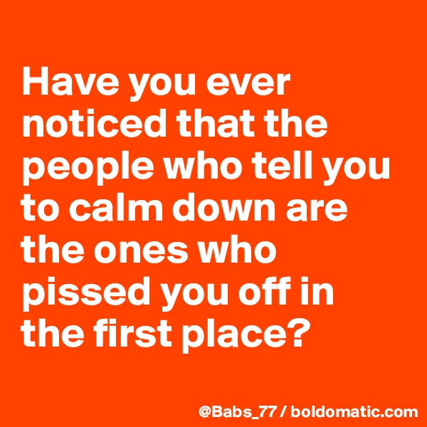 
Have you ever noticed that the people who tell you to calm down are the ones who pissed you off in the first place?

