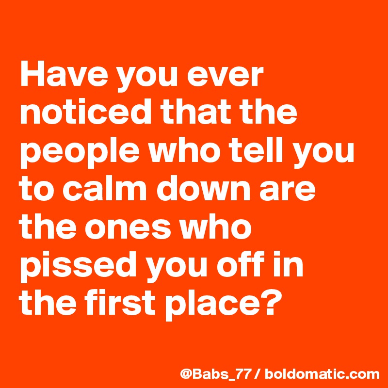 
Have you ever noticed that the people who tell you to calm down are the ones who pissed you off in the first place?
