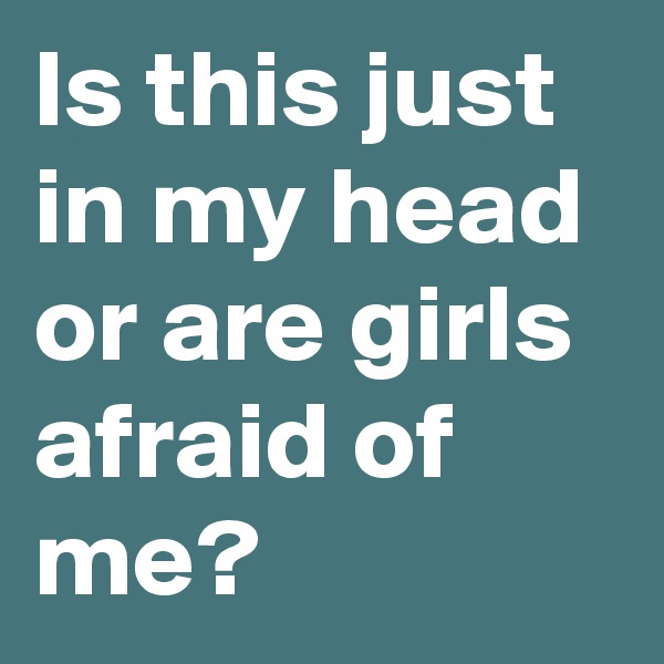 Is this just in my head or are girls afraid of me?