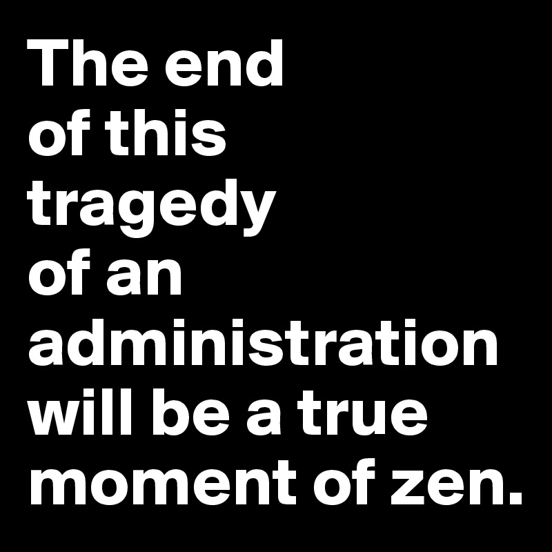 The end 
of this 
tragedy 
of an administration will be a true moment of zen.