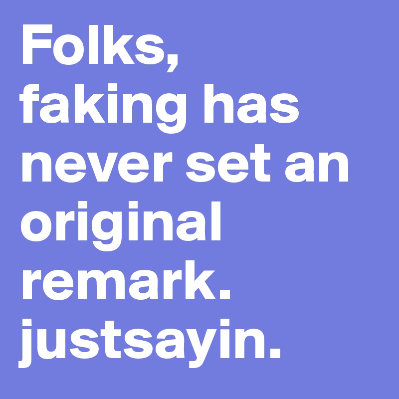 Folks, 
faking has never set an original remark. 
justsayin.