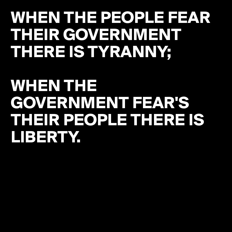 WHEN THE PEOPLE FEAR THEIR GOVERNMENT THERE IS TYRANNY;

WHEN THE  GOVERNMENT FEAR'S  THEIR PEOPLE THERE IS LIBERTY. 
               


