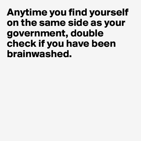 Anytime you find yourself on the same side as your government, double check if you have been brainwashed. 






