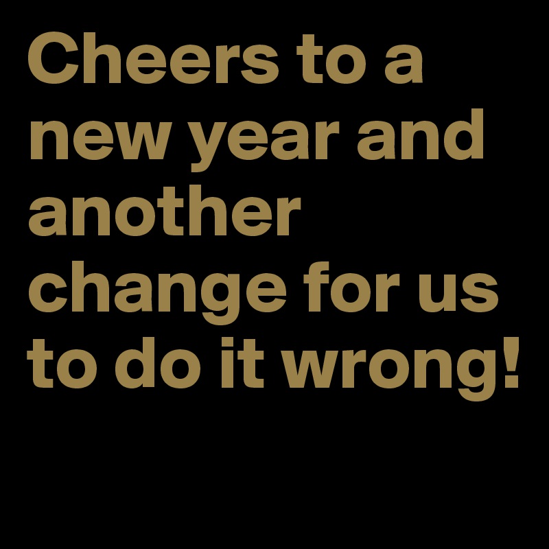 Cheers to a new year and another change for us to do it wrong!
