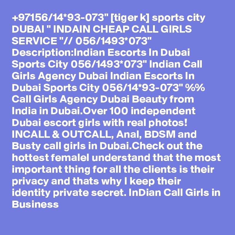 +97156/14*93-073" [tiger k] sports city DUBAI " INDAIN CHEAP CALL GIRLS SERVICE "// 056/1493*073" Description:Indian Escorts In Dubai Sports City 056/1493*073" Indian Call Girls Agency Dubai Indian Escorts In Dubai Sports City 056/14*93-073" %% Call Girls Agency Dubai Beauty from India in Dubai.Over 100 independent Dubai escort girls with real photos! INCALL & OUTCALL, Anal, BDSM and Busty call girls in Dubai.Check out the hottest femaleI understand that the most important thing for all the clients is their privacy and thats why I keep their identity private secret. InDian Call Girls in Business
