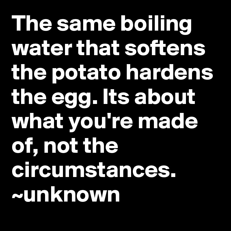 The same boiling water that softens the potato hardens the egg. Its about what you're made of, not the circumstances. ~unknown