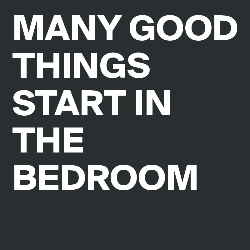 MANY GOOD THINGS START IN THE BEDROOM