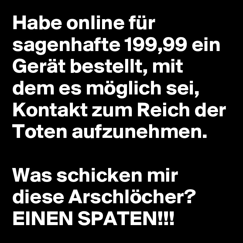 Habe online für sagenhafte 199,99 ein Gerät bestellt, mit dem es möglich sei, Kontakt zum Reich der Toten aufzunehmen. 

Was schicken mir diese Arschlöcher?
EINEN SPATEN!!! 