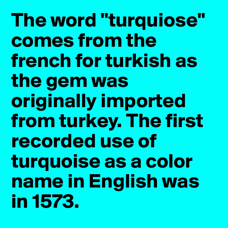 The word "turquiose" comes from the french for turkish as the gem was originally imported from turkey. The first recorded use of turquoise as a color name in English was in 1573. 