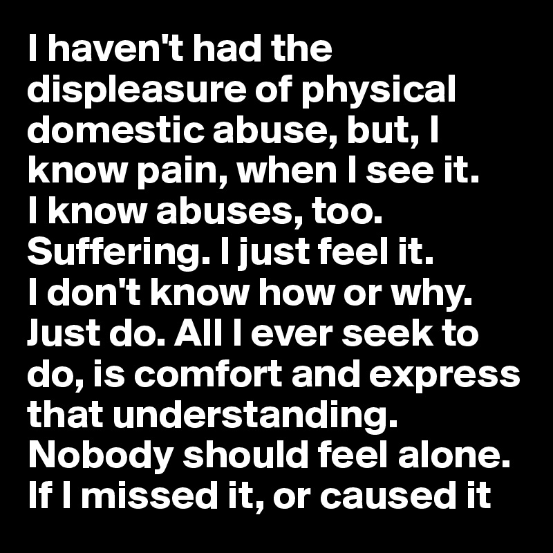 I haven't had the displeasure of physical domestic abuse, but, I know pain, when I see it. 
I know abuses, too. Suffering. I just feel it. 
I don't know how or why. Just do. All I ever seek to do, is comfort and express that understanding. Nobody should feel alone. If I missed it, or caused it