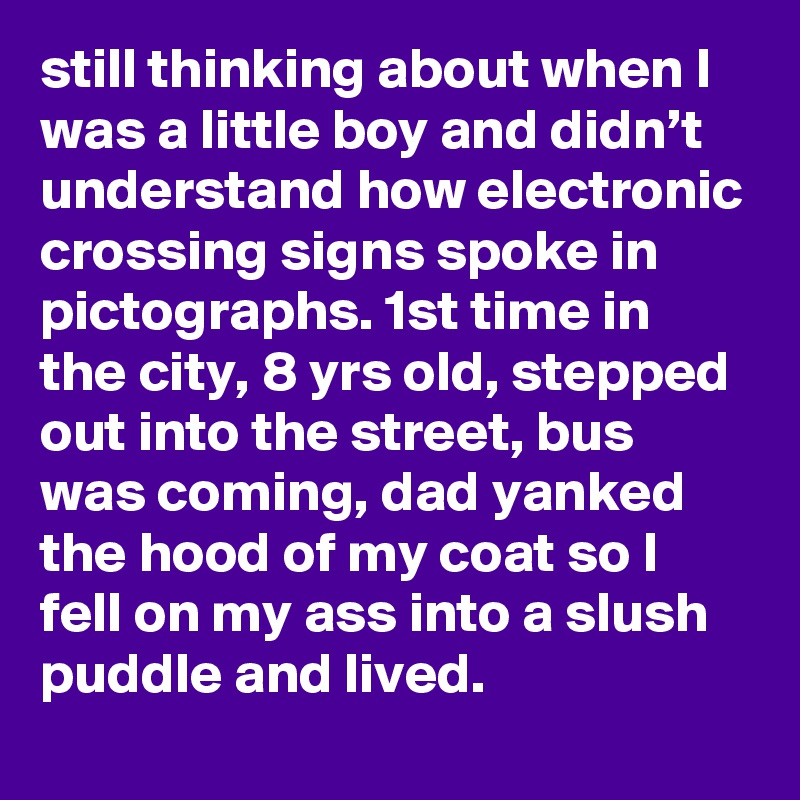 still thinking about when I was a little boy and didn’t understand how electronic crossing signs spoke in pictographs. 1st time in the city, 8 yrs old, stepped out into the street, bus was coming, dad yanked the hood of my coat so I fell on my ass into a slush puddle and lived.