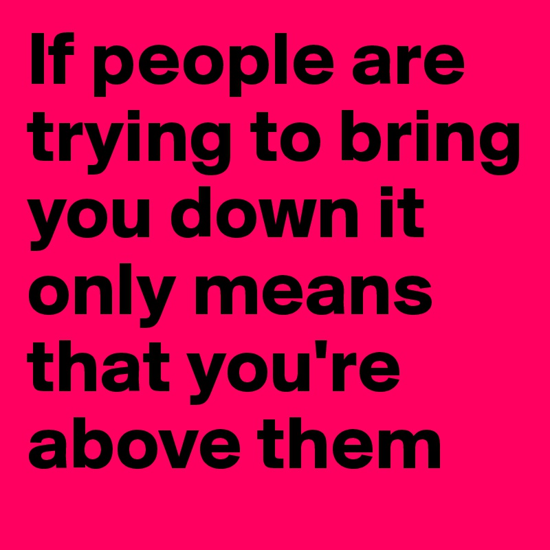 If people are trying to bring you down it only means that you're above ...