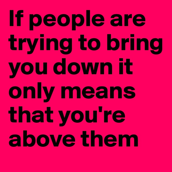 If people are trying to bring you down it only means that you're above them