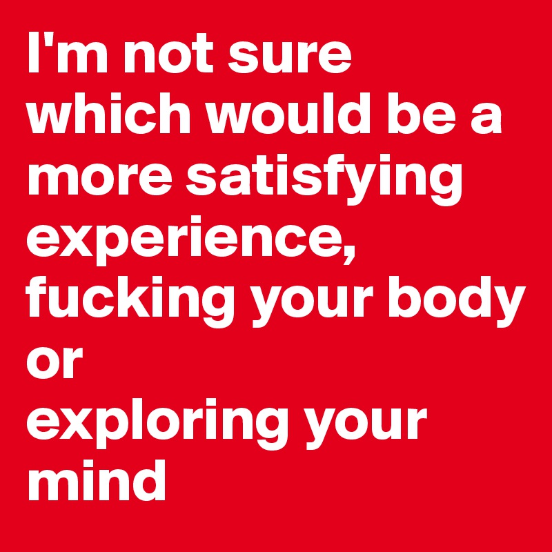 I'm not sure which would be a more satisfying experience, fucking your body or 
exploring your mind 